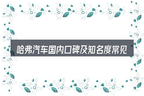 哈弗汽车国内口碑及知名度常见问题解答