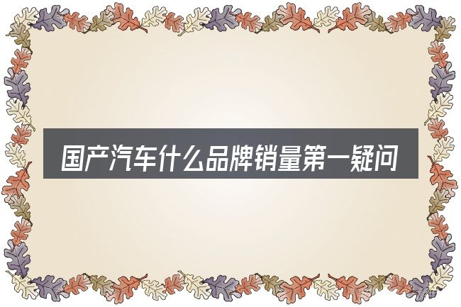 国产汽车什么品牌销量第一疑问集中回答