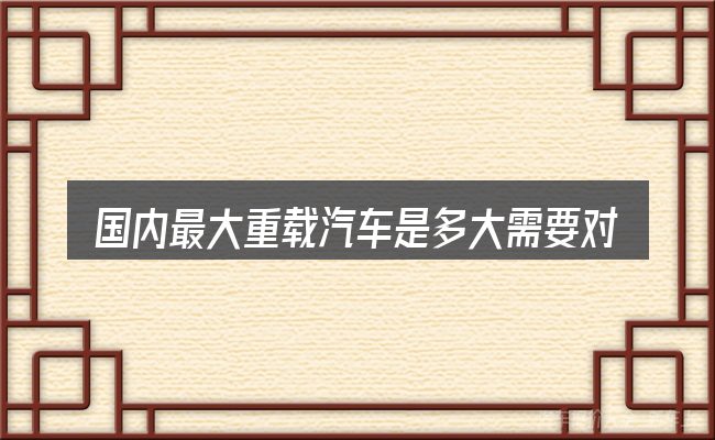 国内最大重载汽车是多大需要对齐的几件事