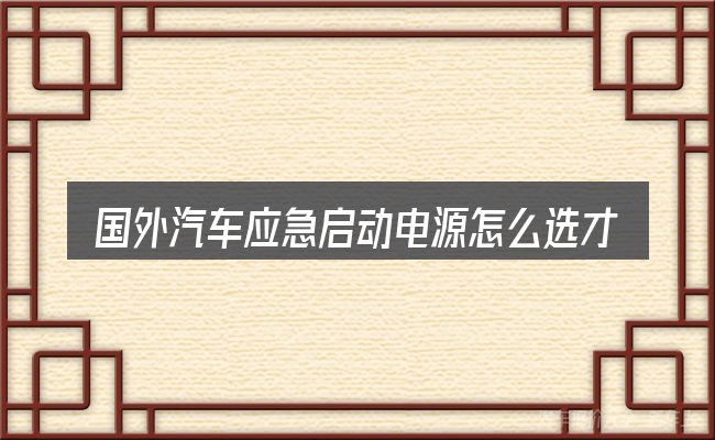 国外汽车应急启动电源怎么选才不容易出错