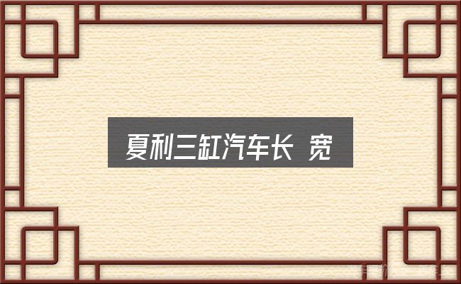 夏利三缸汽车长 宽怎么看？判断标准与取舍思路