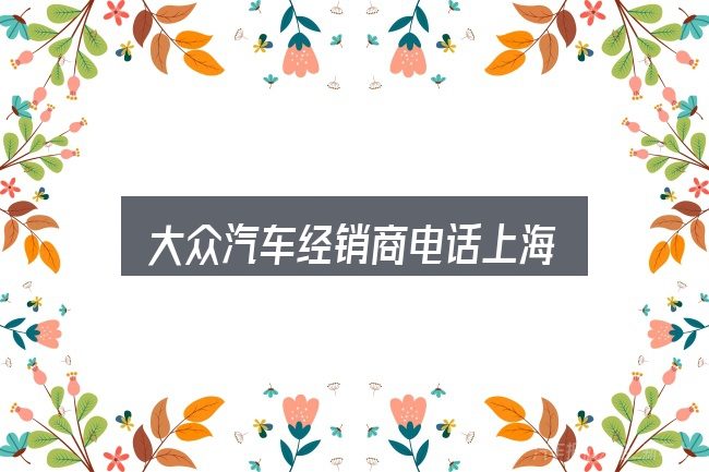 大众汽车经销商电话上海全面解析：先弄懂这几点再决定
