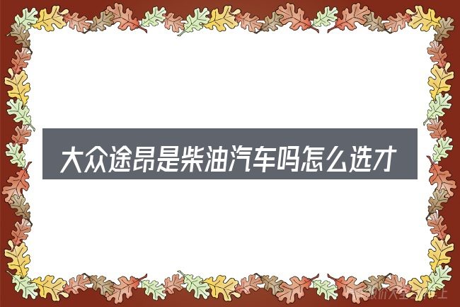 大众途昂是柴油汽车吗怎么选才不容易出错