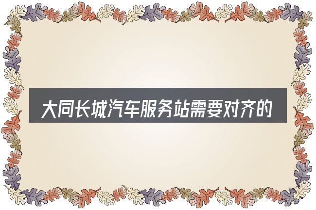 大同长城汽车服务站需要对齐的几件事