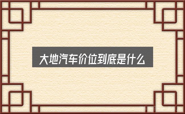 大地汽车价位到底是什么