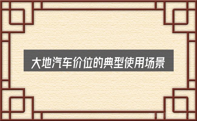 大地汽车价位的典型使用场景