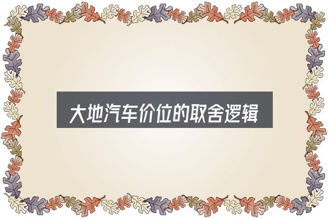大地汽车价位的取舍逻辑