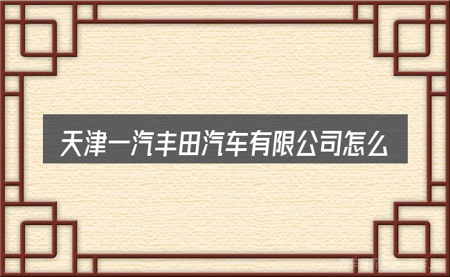 天津一汽丰田汽车有限公司怎么选才不容易出错
