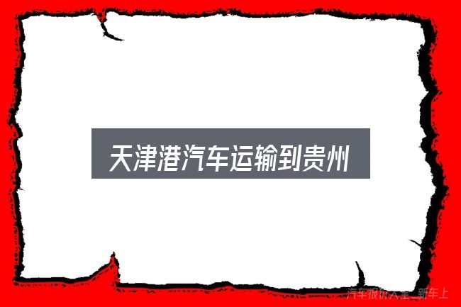 天津港汽车运输到贵州怎么选？常见误区与实用建议