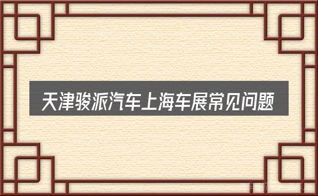 天津骏派汽车上海车展常见问题解答