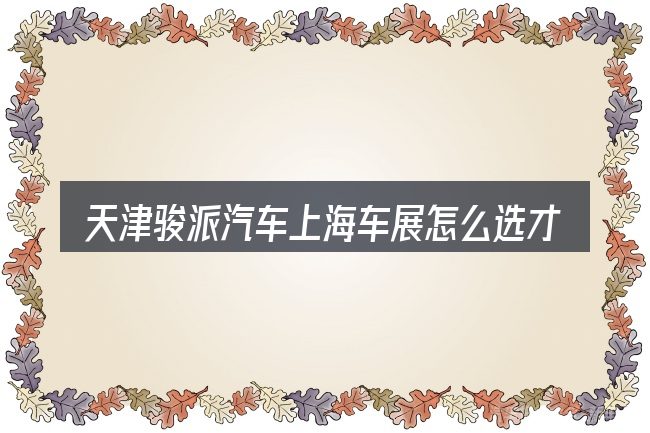 天津骏派汽车上海车展怎么选才不容易出错