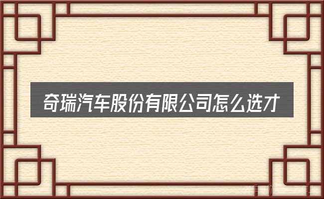 奇瑞汽车股份有限公司怎么选才不容易出错