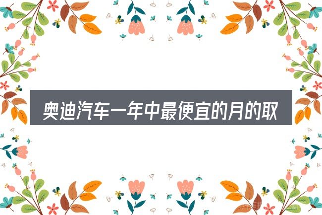 奥迪汽车一年中最便宜的月的取舍逻辑