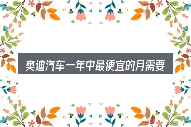 奥迪汽车一年中最便宜的月需要对齐的几件事