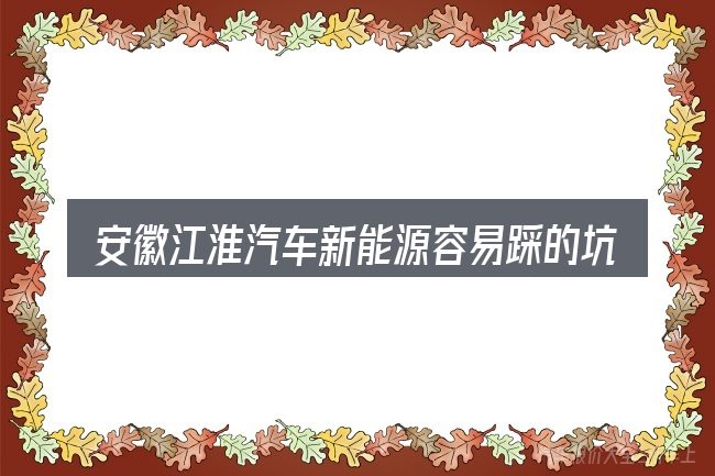 安徽江淮汽车新能源容易踩的坑