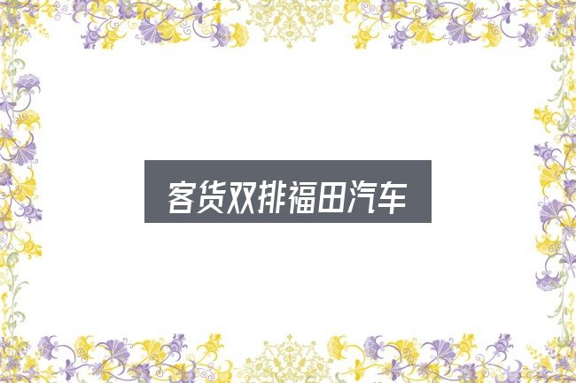 客货双排福田汽车怎么选？别被表面信息误导