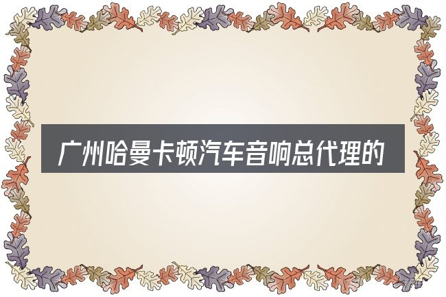 广州哈曼卡顿汽车音响总代理的几个核心要点