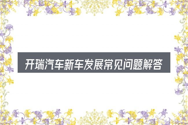 开瑞汽车新车发展常见问题解答