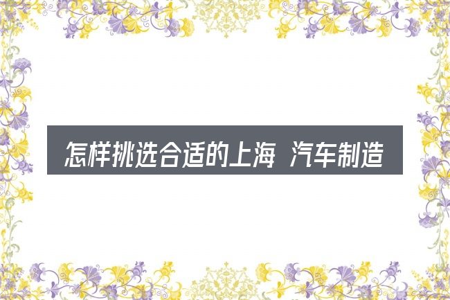 怎样挑选合适的上海 汽车制造 协会