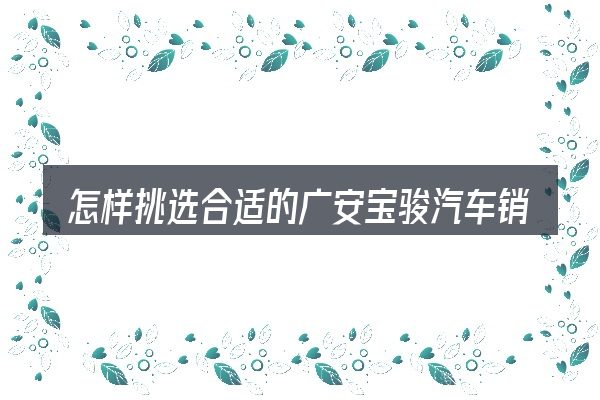 怎样挑选合适的广安宝骏汽车销售服务有限公司