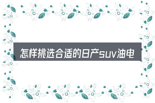 怎样挑选合适的日产suv油电混合动力汽车价格表