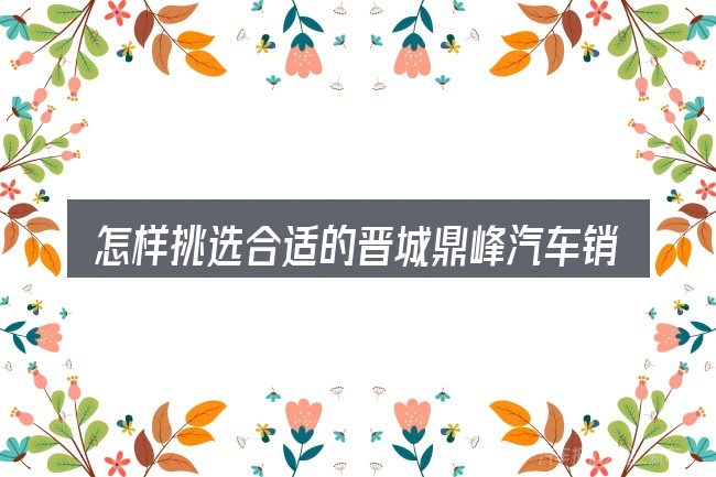 怎样挑选合适的晋城鼎峰汽车销售有限公司
