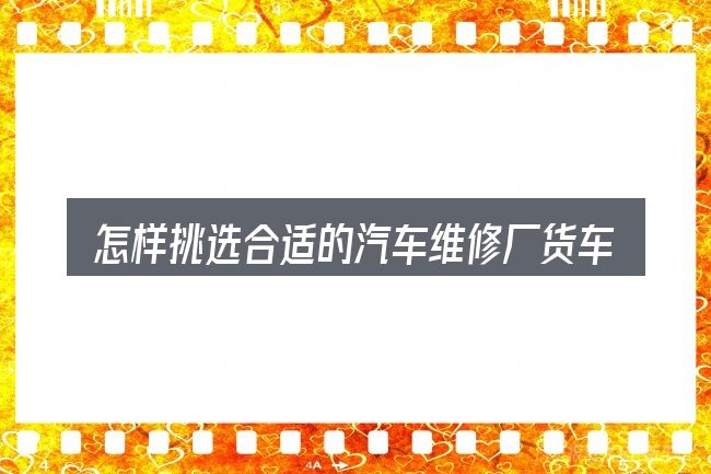 怎样挑选合适的汽车维修厂货车
