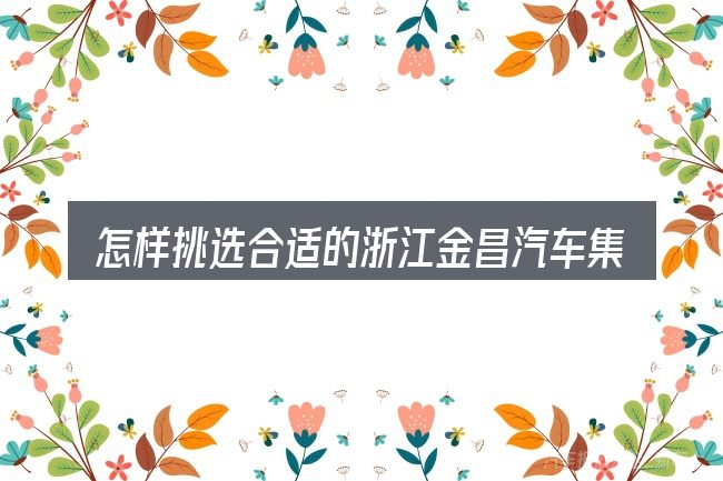 怎样挑选合适的浙江金昌汽车集团董事长