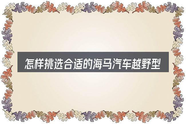 怎样挑选合适的海马汽车越野型报价