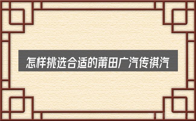 怎样挑选合适的莆田广汽传祺汽车4s店