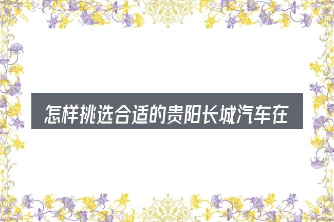 怎样挑选合适的贵阳长城汽车在那里卖