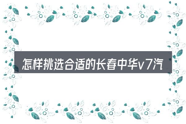 怎样挑选合适的长春中华v7汽车4s店