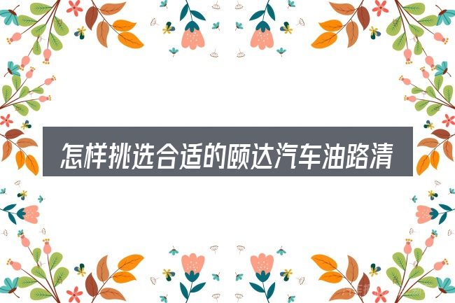 怎样挑选合适的颐达汽车油路清冼视频