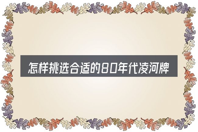 怎样挑选合适的80年代凌河牌汽车货车