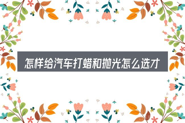 怎样给汽车打蜡和抛光怎么选才不容易出错