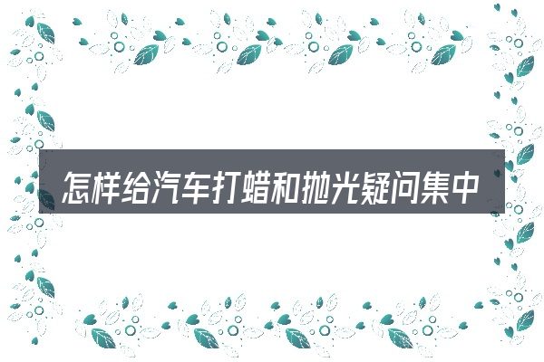 怎样给汽车打蜡和抛光疑问集中回答