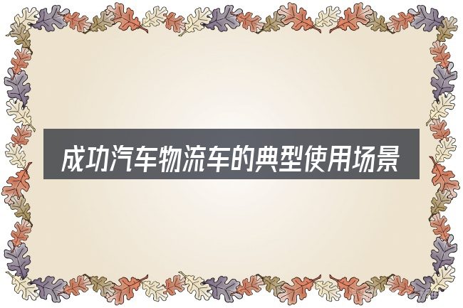成功汽车物流车的典型使用场景