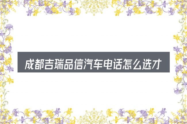成都吉瑞品信汽车电话怎么选才不容易出错