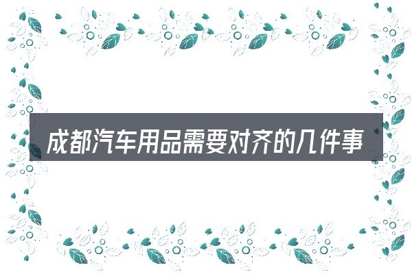 成都汽车用品需要对齐的几件事