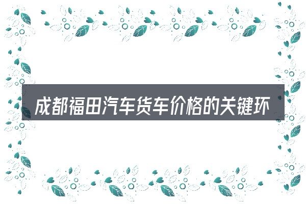 成都福田汽车货车价格的关键环节