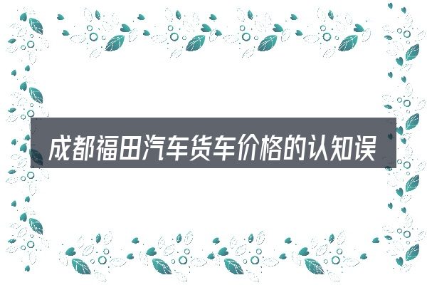 成都福田汽车货车价格的认知误区