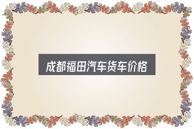 成都福田汽车货车价格全面解析：重点、难点与建议
