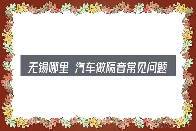 无锡哪里 汽车做隔音常见问题解答