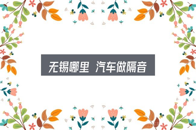 一文讲清无锡哪里 汽车做隔音：一篇够用的入门资料
