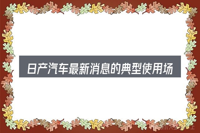 日产汽车最新消息的典型使用场景