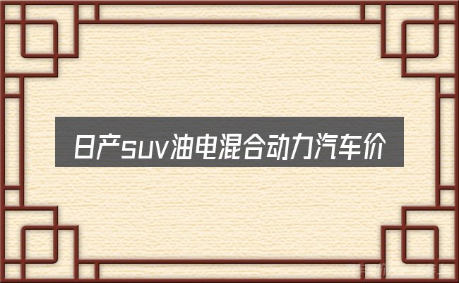 日产suv油电混合动力汽车价格表需要对齐的几件事