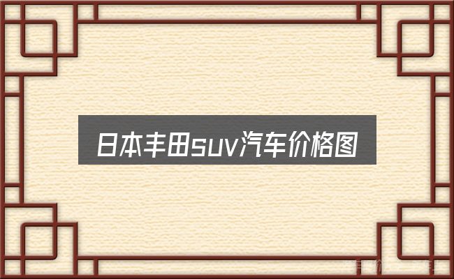 日本丰田suv汽车价格图片大全怎么看？一篇够用的入门资料
