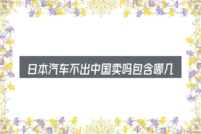 日本汽车不出中国卖吗包含哪几层意思