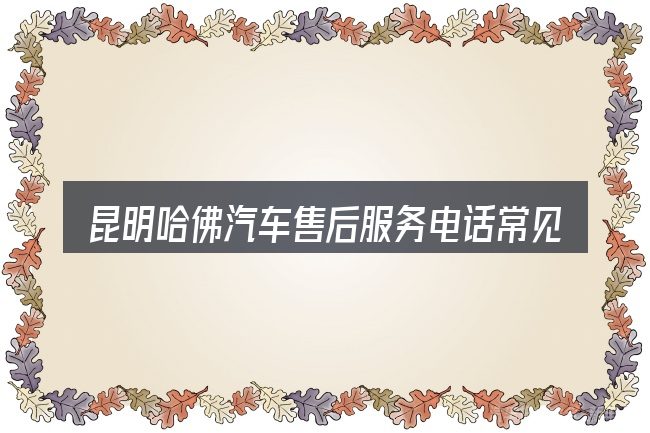昆明哈佛汽车售后服务电话常见问题解答