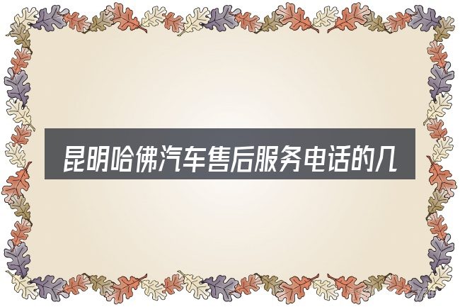 昆明哈佛汽车售后服务电话的几个核心要点